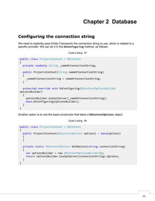46
Chapter 2 Database
Configuring the connection string
We need to explicitly pass Entity Framework the connection string to use, which is related to a
specific provider. We can do it in the OnConfiguring method, as follows:
Code Listing 47
Another option is to use the base constructor that takes a DbContextOptions object:
Code Listing 48
public class ProjectsContext : DbContext
{
private readonly String _nameOrConnectionString;
public ProjectsContext(String nameOrConnectionString)
{
_nameOrConnectionString = nameOrConnectionString;
}
protected override void OnConfiguring(DbContextOptionsBuilder
optionsBuilder)
{
optionsBuilder.UseSqlServer(_nameOrConnectionString);
base.OnConfiguring(optionsBuilder);
}
}
public class ProjectsContext : DbContext
{
public ProjectsContext(DbContextOptions options) : base(options)
{
}
private static DbContextOptions GetOptions(string connectionString)
{
var optionsBuilder = new DbContextOptionsBuilder();
return optionsBuilder.UseSqlServer(connectionString).Options;
}
}
 