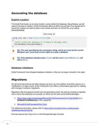 47
Generating the database
Explicit creation
The Code First model, as its name implies, comes before the database. Nevertheless, we still
need it and have to create it. Entity Framework offers an API to do just that. If we decide that it
should be created, we need to start a new context and ask it to do that for us by calling
EnsureCreated:
Code Listing 49
Tip: The user specified by the connection string, which can even be the current
Windows user, must have access rights to create a database.
Tip: If the database already exists, Create will fail, and CreateIfNotExists will
return false.
Database initializers
Entity Framework Core dropped database initializers—they are no longer included in the code.
Migrations
We all know that schema and data change over time, be it the addition of another column or a
modification in a base record. Entity Framework Core offers a code-based approach for dealing
with changes in schema: migrations.
Migrations offer fine-grained control over the generated model. We start by creating a migration
with a name that describes our purpose, for which we will need some NuGet packages:
• https://www.nuget.org/packages/Microsoft.EntityFrameworkCore.Tools.DotNet as a
DotNetCliToolReference in the .csproj file
• Microsoft.EntityFrameworkCore.Tools
For additional information, please refer to https://docs.microsoft.com/en-us/ef/core/get-
started/aspnetcore/new-db.
And we execute Add-Migration in the Package Manager Console:
using (var ctx = new ProjectsContext())
{
//will create the database if it doesn’t already exist.
ctx.Database.EnsureCreated();
}
 