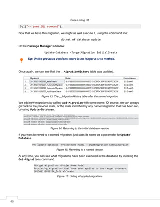 49
Code Listing 51
Now that we have this migration, we might as well execute it, using the command line:
dotnet ef database update
Or the Package Manager Console:
Update-Database -TargetMigration InitialCreate
Tip: Unlike previous versions, there is no longer a Seed method.
Once again, we can see that the __MigrationHistory table was updated.
Figure 13: The __MigrationHistory table after the named migration
We add new migrations by calling Add-Migration with some name. Of course, we can always
go back to the previous state, or the state identified by any named migration that has been run,
by using Update-Database.
Figure 14: Returning to the initial database version
If you want to revert to a named migration, just pass its name as a parameter to Update-
Database.
Figure 15: Reverting to a named version
At any time, you can see what migrations have been executed in the database by invoking the
Get-Migrations command.
Figure 16: Listing all applied migrations
Sql("-- some SQL command");
 