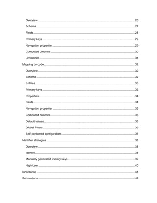 5
Overview..........................................................................................................................26
Schema ...........................................................................................................................27
Fields...............................................................................................................................28
Primary keys....................................................................................................................29
Navigation properties.......................................................................................................29
Computed columns..........................................................................................................30
Limitations .......................................................................................................................31
Mapping by code..................................................................................................................32
Overview..........................................................................................................................32
Schema ...........................................................................................................................32
Entities.............................................................................................................................33
Primary keys....................................................................................................................33
Properties ........................................................................................................................34
Fields...............................................................................................................................34
Navigation properties.......................................................................................................35
Computed columns..........................................................................................................36
Default values..................................................................................................................36
Global Filters ...................................................................................................................36
Self-contained configuration.............................................................................................37
Identifier strategies...............................................................................................................38
Overview..........................................................................................................................38
Identity.............................................................................................................................38
Manually generated primary keys ....................................................................................39
High-Low .........................................................................................................................40
Inheritance ...........................................................................................................................41
Conventions .........................................................................................................................44
 