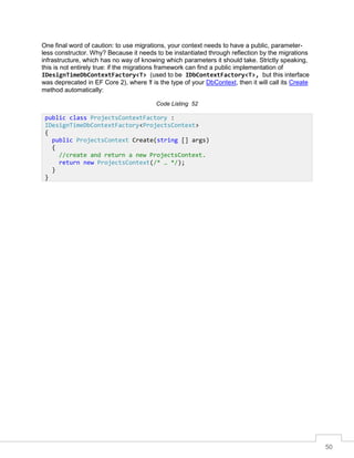 50
One final word of caution: to use migrations, your context needs to have a public, parameter-
less constructor. Why? Because it needs to be instantiated through reflection by the migrations
infrastructure, which has no way of knowing which parameters it should take. Strictly speaking,
this is not entirely true: if the migrations framework can find a public implementation of
IDesignTimeDbContextFactory<T> (used to be IDbContextFactory<T>, but this interface
was deprecated in EF Core 2), where T is the type of your DbContext, then it will call its Create
method automatically:
Code Listing 52
public class ProjectsContextFactory :
IDesignTimeDbContextFactory<ProjectsContext>
{
public ProjectsContext Create(string [] args)
{
//create and return a new ProjectsContext.
return new ProjectsContext(/* … */);
}
}
 