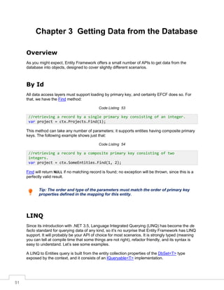 51
Chapter 3 Getting Data from the Database
Overview
As you might expect, Entity Framework offers a small number of APIs to get data from the
database into objects, designed to cover slightly different scenarios.
By Id
All data access layers must support loading by primary key, and certainly EFCF does so. For
that, we have the Find method:
Code Listing 53
This method can take any number of parameters; it supports entities having composite primary
keys. The following example shows just that:
Code Listing 54
Find will return NULL if no matching record is found; no exception will be thrown, since this is a
perfectly valid result.
Tip: The order and type of the parameters must match the order of primary key
properties defined in the mapping for this entity.
LINQ
Since its introduction with .NET 3.5, Language Integrated Querying (LINQ) has become the de
facto standard for querying data of any kind, so it’s no surprise that Entity Framework has LINQ
support. It will probably be your API of choice for most scenarios. It is strongly typed (meaning
you can tell at compile time that some things are not right), refactor friendly, and its syntax is
easy to understand. Let’s see some examples.
A LINQ to Entities query is built from the entity collection properties of the DbSet<T> type
exposed by the context, and it consists of an IQueryable<T> implementation.
//retrieving a record by a single primary key consisting of an integer.
var project = ctx.Projects.Find(1);
//retrieving a record by a composite primary key consisting of two
integers.
var project = ctx.SomeEntities.Find(1, 2);
 