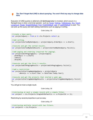52
Tip: Don’t forget that LINQ is about querying. You won’t find any way to change data
here.
Execution of LINQ queries is deferred until GetEnumerator is invoked, which occurs in a
foreach loop or when a terminal operator such as ToList, ToArray, ToDictionary, Any, Count,
LongCount, Single, SingleOrDefault, First, FirstOrDefault, Last, or LastOrDefault is used. You
can pick up this query and start adding restrictions such as paging or sorting.
Code Listing 55
You will get at most a single result.
Code Listing 56
Restricting by several properties is just as easy:
Code Listing 57
//create a base query.
var projectsQuery = from p in ctx.Projects select p;
//add sorting.
var projectsSortedByDateQuery = projectsQuery.OrderBy(x => x.Start);
//execute and get the sorted results.
var projectsSortedByDateResults = projectsSortedByDateQuery.ToList();
//add paging and ordering (required for paging).
var projectsWithPagingQuery = projectsQuery
.OrderBy(x => x.Start)
.Take(5)
.Skip(0);
//execute and get the first 5 results.
var projectsWithPagingResults = projectsWithPagingQuery.ToList();
//add a restriction
var projectsStartingAWeekAgoQuery = projectsQuery
.Where(x => x.Start.Year >= DateTime.Today.Year);
//execute and get the projects that started a week ago.
var projectsStartingAWeekAgoResults = projectsStartingAWeekAgoQuery.ToList(
);
//retrieving at most a single record with a simple filter.
var project = ctx.Projects.SingleOrDefault(x => x.ProjectId == 1);
//retrieving multiple record with two filters.
var projects = ctx.Projects
 