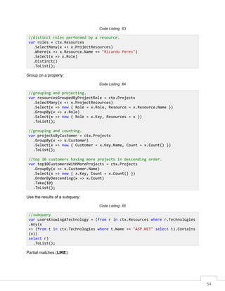 54
Code Listing 63
Group on a property:
Code Listing 64
Use the results of a subquery:
Code Listing 65
Partial matches (LIKE):
//distinct roles performed by a resource.
var roles = ctx.Resources
.SelectMany(x => x.ProjectResources)
.Where(x => x.Resource.Name == "Ricardo Peres")
.Select(x => x.Role)
.Distinct()
.ToList();
//grouping and projecting.
var resourcesGroupedByProjectRole = ctx.Projects
.SelectMany(x => x.ProjectResources)
.Select(x => new { Role = x.Role, Resource = x.Resource.Name })
.GroupBy(x => x.Role)
.Select(x => new { Role = x.Key, Resources = x })
.ToList();
//grouping and counting.
var projectsByCustomer = ctx.Projects
.GroupBy(x => x.Customer)
.Select(x => new { Customer = x.Key.Name, Count = x.Count() })
.ToList();
//top 10 customers having more projects in descending order.
var top10CustomersWithMoreProjects = ctx.Projects
.GroupBy(x => x.Customer.Name)
.Select(x => new { x.Key, Count = x.Count() })
.OrderByDescending(x => x.Count)
.Take(10)
.ToList();
//subquery
var usersKnowingATechnology = (from r in ctx.Resources where r.Technologies
.Any(x
=> (from t in ctx.Technologies where t.Name == "ASP.NET" select t).Contains
(x))
select r)
.ToList();
 