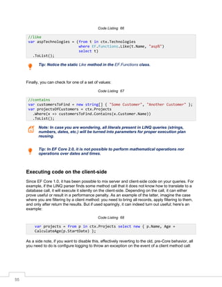 55
Code Listing 66
Tip: Notice the static Like method in the EF.Functions class.
Finally, you can check for one of a set of values:
Code Listing 67
Note: In case you are wondering, all literals present in LINQ queries (strings,
numbers, dates, etc.) will be turned into parameters for proper execution plan
reusing.
Tip: In EF Core 2.0, it is not possible to perform mathematical operations nor
operations over dates and times.
Executing code on the client-side
Since EF Core 1.0, it has been possible to mix server and client-side code on your queries. For
example, if the LINQ parser finds some method call that it does not know how to translate to a
database call, it will execute it silently on the client-side. Depending on the call, it can either
prove useful or result in a performance penalty. As an example of the latter, imagine the case
where you are filtering by a client method: you need to bring all records, apply filtering to them,
and only after return the results. But if used sparingly, it can indeed turn out useful; here’s an
example:
Code Listing 68
As a side note, if you want to disable this, effectively reverting to the old, pre-Core behavior, all
you need to do is configure logging to throw an exception on the event of a client method call:
//like
var aspTechnologies = (from t in ctx.Technologies
where EF.Functions.Like(t.Name, "asp%")
select t)
.ToList();
//contains
var customersToFind = new string[] { "Some Customer", "Another Customer" };
var projectsOfCustomers = ctx.Projects
.Where(x => customersToFind.Contains(x.Customer.Name))
.ToList();
var projects = from p in ctx.Projects select new { p.Name, Age =
CalculateAge(p.StartDate) };
 