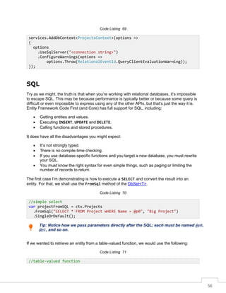 56
Code Listing 69
SQL
Try as we might, the truth is that when you’re working with relational databases, it’s impossible
to escape SQL. This may be because performance is typically better or because some query is
difficult or even impossible to express using any of the other APIs, but that’s just the way it is.
Entity Framework Code First (and Core) has full support for SQL, including:
• Getting entities and values.
• Executing INSERT, UPDATE and DELETE.
• Calling functions and stored procedures.
It does have all the disadvantages you might expect:
• It’s not strongly typed.
• There is no compile-time checking.
• If you use database-specific functions and you target a new database, you must rewrite
your SQL.
• You must know the right syntax for even simple things, such as paging or limiting the
number of records to return.
The first case I’m demonstrating is how to execute a SELECT and convert the result into an
entity. For that, we shall use the FromSql method of the DbSet<T>.
Code Listing 70
Tip: Notice how we pass parameters directly after the SQL; each must be named @p0,
@p1, and so on.
If we wanted to retrieve an entity from a table-valued function, we would use the following:
Code Listing 71
services.AddDbContext<ProjectsContext>(options =>
{
options
.UseSqlServer("<connection string>")
.ConfigureWarnings(options =>
options.Throw(RelationalEventId.QueryClientEvaluationWarning));
});
//simple select
var projectFromSQL = ctx.Projects
.FromSql("SELECT * FROM Project WHERE Name = @p0", "Big Project")
.SingleOrDefault();
//table-valued function
 