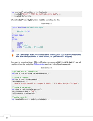 57
Where the GetProjectById function might be something like this:
Code Listing 72
Tip: Don’t forget that if you want to return entities, your SQL must return columns
that match the properties of these entities, as specified in its mapping.
If we want to execute arbitrary SQL modification commands (UPDATE, DELETE, INSERT), we will
need to retrieve the underlying DbConnection as shown in the following example.
Code Listing 73
var projectFromFunction = ctx.Projects
.FromSql("SELECT * FROM dbo.GetProjectById @p0", 1)
.SingleOrDefault();
CREATE FUNCTION dbo.GetProjectById
(
@ProjectID INT
)
RETURNS TABLE
AS
RETURN
(
SELECT *
FROM Project
WHERE ProjectId = @ProjectID
)
GO
//get the ADO.NET connection.
var con = ctx.Database.GetDbConnection();
//create a command.
var cmd = con.CreateCommand();
cmd.CommandText =
"UPDATE ProjectDetail SET Budget = Budget * 1.1 WHERE ProjectId = @p0";
//create a parameter.
var parm = cmd.CreateParameter();
parm.ParameterName = "p0";
cmd.Parameters.Add(parm);
//update records.
var updatedRecords = cmd.ExecuteUpdate();
 