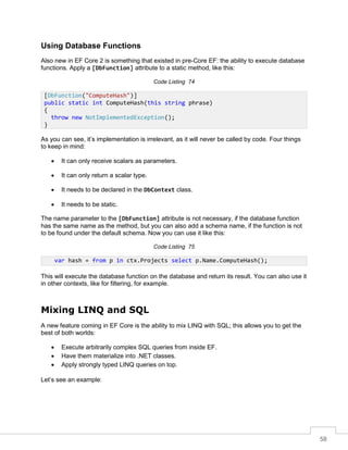58
Using Database Functions
Also new in EF Core 2 is something that existed in pre-Core EF: the ability to execute database
functions. Apply a [DbFunction] attribute to a static method, like this:
Code Listing 74
As you can see, it’s implementation is irrelevant, as it will never be called by code. Four things
to keep in mind:
• It can only receive scalars as parameters.
• It can only return a scalar type.
• It needs to be declared in the DbContext class.
• It needs to be static.
The name parameter to the [DbFunction] attribute is not necessary, if the database function
has the same name as the method, but you can also add a schema name, if the function is not
to be found under the default schema. Now you can use it like this:
Code Listing 75
This will execute the database function on the database and return its result. You can also use it
in other contexts, like for filtering, for example.
Mixing LINQ and SQL
A new feature coming in EF Core is the ability to mix LINQ with SQL; this allows you to get the
best of both worlds:
• Execute arbitrarily complex SQL queries from inside EF.
• Have them materialize into .NET classes.
• Apply strongly typed LINQ queries on top.
Let’s see an example:
[DbFunction("ComputeHash")]
public static int ComputeHash(this string phrase)
{
throw new NotImplementedException();
}
var hash = from p in ctx.Projects select p.Name.ComputeHash();
 