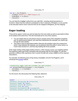 59
Code Listing 76
You can feed the FromSql method from any valid SQL, including stored procedures or
functions. Notice that this method is prototyped to return instances of Project, so any queries
to be executed need to return columns that can be mapped to Projects, per the mapping.
Eager loading
There will be cases in which you want all data from the main entity as well as associated entities
to be loaded at the same time. This will most likely be for one of two reasons:
• You are certain that you are going to have to access some of the navigation properties
and, for performance reasons, you load them beforehand (for example, you need to go
through all order details).
• The entity’s (and its associated entities’) lifecycle will probably outlive the context from
which it was obtained (for example, you are going to store the entity in some cache), so
it won’t have access to it, and thus lazy loading will not be possible.
Enter eager loading. What eager loading means is, when issuing a query, you explicitly declare
the expansion paths that Entity Framework will bring along with the root entities. EF will then
generate a different SQL expression than it would normally with using a JOIN for all the required
associations.
For example, the following query brings along a Customer and all of its Projects, and it
introduces the Include method.
Code Listing 77
For the record, this will produce the following SQL statement:
Code Listing 78
var ps = ctx.Projects
.FromSql("SELECT p.* FROM Project p")
.OrderBy(p => p.Start)
.ToList();
//explicitly eager load the Customer for each project.
var projectsAndTheirCustomers = ctx.Projects
.Include(x => x.Customer)
.ToList();
SELECT
[Extent1].[ProjectId] AS [ProjectId],
[Extent1].[Name] AS [Name],
[Extent1].[Start] AS [Start],
[Extent1].[End] AS [End],
[Extent2].[CustomerId] AS [CustomerId],
[Extent2].[Contact_Email] AS [Contact_Email],
 