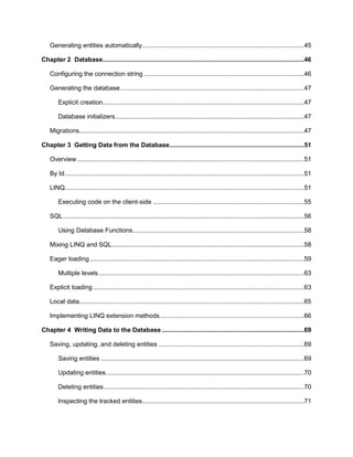 6
Generating entities automatically..........................................................................................45
Chapter 2 Database................................................................................................................46
Configuring the connection string .........................................................................................46
Generating the database......................................................................................................47
Explicit creation................................................................................................................47
Database initializers.........................................................................................................47
Migrations.............................................................................................................................47
Chapter 3 Getting Data from the Database...........................................................................51
Overview ..............................................................................................................................51
By Id.....................................................................................................................................51
LINQ.....................................................................................................................................51
Executing code on the client-side ....................................................................................55
SQL......................................................................................................................................56
Using Database Functions...............................................................................................58
Mixing LINQ and SQL...........................................................................................................58
Eager loading.......................................................................................................................59
Multiple levels ..................................................................................................................63
Explicit loading .....................................................................................................................63
Local data.............................................................................................................................65
Implementing LINQ extension methods................................................................................66
Chapter 4 Writing Data to the Database ...............................................................................69
Saving, updating, and deleting entities .................................................................................69
Saving entities .................................................................................................................69
Updating entities..............................................................................................................70
Deleting entities ...............................................................................................................70
Inspecting the tracked entities..........................................................................................71
 