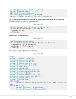 60
The Include method can also take a String as its parameter, which must be the name of a
navigation property (a reference or a collection).
Code Listing 79
Multiple paths can be specified.
Code Listing 80
In this case, the SQL will look like the following:
Code Listing 81
[Extent2].[Contact_Phone] AS [Contact_Phone],
[Extent2].[Name] AS [Name1]
FROM [dbo].[Project] AS [Extent1]
INNER JOIN [dbo].[Customer] AS [Extent2] ON
[Extent1].[Customer_CustomerId] = [Extent2].[CustomerId]
//explicitly eager load the Customer for each project.
var projectsAndTheirCustomers = ctx.Projects
.Include("Customer")
.ToList();
//two independent include paths.
var resourcesProjectResourcesAndTechnologies = ctx.Resources
.Include(x => x.ProjectResources)
.Include(x => x.Technologies)
.ToList();
SELECT
[UnionAll1].[ResourceId] AS [C1],
[UnionAll1].[ResourceId1] AS [C2],
[UnionAll1].[ResourceId2] AS [C3],
[UnionAll1].[Contact_Email] AS [C4],
[UnionAll1].[Contact_Phone] AS [C5],
[UnionAll1].[Name] AS [C6],
[UnionAll1].[C1] AS [C7],
[UnionAll1].[ProjectResourceId] AS [C8],
[UnionAll1].[ProjectResourceId1] AS [C9],
[UnionAll1].[Role] AS [C10],
[UnionAll1].[Project_ProjectId] AS [C11],
[UnionAll1].[Resource_ResourceId] AS [C12],
[UnionAll1].[C2] AS [C13],
[UnionAll1].[C3] AS [C14]
FROM (SELECT
CASE WHEN ([Extent2].[ProjectResourceId] IS NULL) THEN CAST(NULL AS
int)
ELSE 1 END AS [C1],
[Extent1].[ResourceId] AS [ResourceId],
[Extent1].[ResourceId] AS [ResourceId1],
 