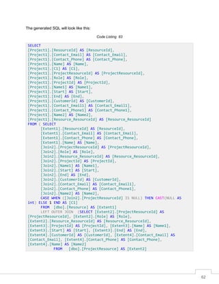 62
The generated SQL will look like this:
Code Listing 83
SELECT
[Project1].[ResourceId] AS [ResourceId],
[Project1].[Contact_Email] AS [Contact_Email],
[Project1].[Contact_Phone] AS [Contact_Phone],
[Project1].[Name] AS [Name],
[Project1].[C1] AS [C1],
[Project1].[ProjectResourceId] AS [ProjectResourceId],
[Project1].[Role] AS [Role],
[Project1].[ProjectId] AS [ProjectId],
[Project1].[Name1] AS [Name1],
[Project1].[Start] AS [Start],
[Project1].[End] AS [End],
[Project1].[CustomerId] AS [CustomerId],
[Project1].[Contact_Email1] AS [Contact_Email1],
[Project1].[Contact_Phone1] AS [Contact_Phone1],
[Project1].[Name2] AS [Name2],
[Project1].[Resource_ResourceId] AS [Resource_ResourceId]
FROM ( SELECT
[Extent1].[ResourceId] AS [ResourceId],
[Extent1].[Contact_Email] AS [Contact_Email],
[Extent1].[Contact_Phone] AS [Contact_Phone],
[Extent1].[Name] AS [Name],
[Join2].[ProjectResourceId] AS [ProjectResourceId],
[Join2].[Role] AS [Role],
[Join2].[Resource_ResourceId] AS [Resource_ResourceId],
[Join2].[ProjectId] AS [ProjectId],
[Join2].[Name1] AS [Name1],
[Join2].[Start] AS [Start],
[Join2].[End] AS [End],
[Join2].[CustomerId] AS [CustomerId],
[Join2].[Contact_Email] AS [Contact_Email1],
[Join2].[Contact_Phone] AS [Contact_Phone1],
[Join2].[Name2] AS [Name2],
CASE WHEN ([Join2].[ProjectResourceId] IS NULL) THEN CAST(NULL AS
int) ELSE 1 END AS [C1]
FROM [dbo].[Resource] AS [Extent1]
LEFT OUTER JOIN (SELECT [Extent2].[ProjectResourceId] AS
[ProjectResourceId], [Extent2].[Role] AS [Role],
[Extent2].[Resource_ResourceId] AS [Resource_ResourceId],
[Extent3].[ProjectId] AS [ProjectId], [Extent3].[Name] AS [Name1],
[Extent3].[Start] AS [Start], [Extent3].[End] AS [End],
[Extent4].[CustomerId] AS [CustomerId], [Extent4].[Contact_Email] AS
[Contact_Email], [Extent4].[Contact_Phone] AS [Contact_Phone],
[Extent4].[Name] AS [Name2]
FROM [dbo].[ProjectResource] AS [Extent2]
 