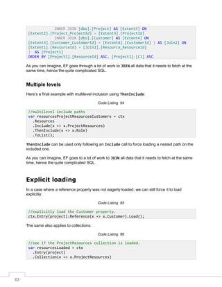 63
As you can imagine, EF goes through a lot of work to JOIN all data that it needs to fetch at the
same time, hence the quite complicated SQL.
Multiple levels
Here’s a final example with multilevel inclusion using ThenInclude:
Code Listing 84
ThenInclude can be used only following an Include call to force loading a nested path on the
included one.
As you can imagine, EF goes to a lot of work to JOIN all data that it needs to fetch at the same
time, hence the quite complicated SQL.
Explicit loading
In a case where a reference property was not eagerly loaded, we can still force it to load
explicitly:
Code Listing 85
The same also applies to collections:
Code Listing 86
INNER JOIN [dbo].[Project] AS [Extent3] ON
[Extent2].[Project_ProjectId] = [Extent3].[ProjectId]
INNER JOIN [dbo].[Customer] AS [Extent4] ON
[Extent3].[Customer_CustomerId] = [Extent4].[CustomerId] ) AS [Join2] ON
[Extent1].[ResourceId] = [Join2].[Resource_ResourceId]
) AS [Project1]
ORDER BY [Project1].[ResourceId] ASC, [Project1].[C1] ASC
//multilevel include paths
var resourcesProjectResourcesCustomers = ctx
.Resources
.Include(x => x.ProjectResources)
.ThenInclude(x => x.Role)
.ToList();
//explicitly load the Customer property.
ctx.Entry(project).Reference(x => x.Customer).Load();
//see if the ProjectResources collection is loaded.
var resourcesLoaded = ctx
.Entry(project)
.Collection(x => x.ProjectResources)
 