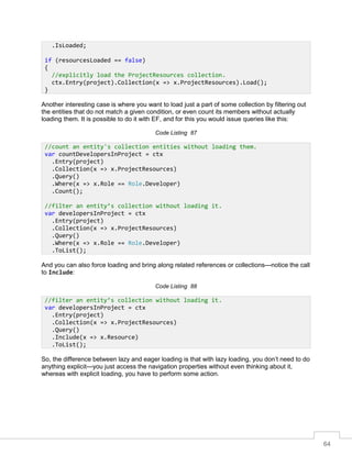 64
Another interesting case is where you want to load just a part of some collection by filtering out
the entities that do not match a given condition, or even count its members without actually
loading them. It is possible to do it with EF, and for this you would issue queries like this:
Code Listing 87
And you can also force loading and bring along related references or collections—notice the call
to Include:
Code Listing 88
So, the difference between lazy and eager loading is that with lazy loading, you don’t need to do
anything explicit—you just access the navigation properties without even thinking about it,
whereas with explicit loading, you have to perform some action.
.IsLoaded;
if (resourcesLoaded == false)
{
//explicitly load the ProjectResources collection.
ctx.Entry(project).Collection(x => x.ProjectResources).Load();
}
//count an entity's collection entities without loading them.
var countDevelopersInProject = ctx
.Entry(project)
.Collection(x => x.ProjectResources)
.Query()
.Where(x => x.Role == Role.Developer)
.Count();
//filter an entity’s collection without loading it.
var developersInProject = ctx
.Entry(project)
.Collection(x => x.ProjectResources)
.Query()
.Where(x => x.Role == Role.Developer)
.ToList();
//filter an entity’s collection without loading it.
var developersInProject = ctx
.Entry(project)
.Collection(x => x.ProjectResources)
.Query()
.Include(x => x.Resource)
.ToList();
 