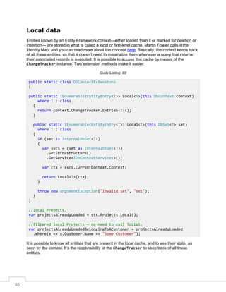 65
Local data
Entities known by an Entity Framework context—either loaded from it or marked for deletion or
insertion— are stored in what is called a local or first-level cache. Martin Fowler calls it the
Identity Map, and you can read more about the concept here. Basically, the context keeps track
of all these entities, so that it doesn’t need to materialize them whenever a query that returns
their associated records is executed. It is possible to access this cache by means of the
ChangeTracker instance. Two extension methods make it easier:
Code Listing 89
It is possible to know all entities that are present in the local cache, and to see their state, as
seen by the context. It’s the responsibility of the ChangeTracker to keep track of all these
entities.
public static class DbContextExtensions
{
public static IEnumerable<EntityEntry<T>> Local<T>(this DbContext context)
where T : class
{
return context.ChangeTracker.Entries<T>();
}
public static IEnumerable<EntityEntry<T>> Local<T>(this DbSet<T> set)
where T : class
{
if (set is InternalDbSet<T>)
{
var svcs = (set as InternalDbSet<T>)
.GetInfrastructure()
.GetService<IDbContextServices>();
var ctx = svcs.CurrentContext.Context;
return Local<T>(ctx);
}
throw new ArgumentException("Invalid set", "set");
}
}
//local Projects.
var projectsAlreadyLoaded = ctx.Projects.Local();
//filtered local Projects – no need to call ToList.
var projectsAlreadyLoadedBelongingToACustomer = projectsAlreadyLoaded
.Where(x => x.Customer.Name == "Some Customer");
 