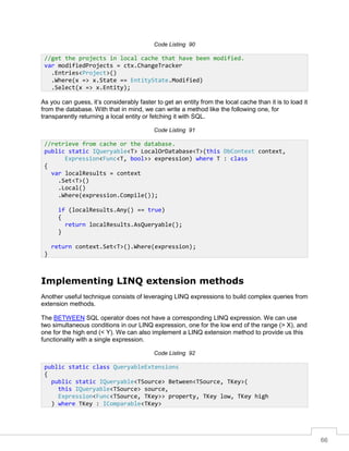 66
Code Listing 90
As you can guess, it’s considerably faster to get an entity from the local cache than it is to load it
from the database. With that in mind, we can write a method like the following one, for
transparently returning a local entity or fetching it with SQL.
Code Listing 91
Implementing LINQ extension methods
Another useful technique consists of leveraging LINQ expressions to build complex queries from
extension methods.
The BETWEEN SQL operator does not have a corresponding LINQ expression. We can use
two simultaneous conditions in our LINQ expression, one for the low end of the range (> X), and
one for the high end (< Y). We can also implement a LINQ extension method to provide us this
functionality with a single expression.
Code Listing 92
//get the projects in local cache that have been modified.
var modifiedProjects = ctx.ChangeTracker
.Entries<Project>()
.Where(x => x.State == EntityState.Modified)
.Select(x => x.Entity);
//retrieve from cache or the database.
public static IQueryable<T> LocalOrDatabase<T>(this DbContext context,
Expression<Func<T, bool>> expression) where T : class
{
var localResults = context
.Set<T>()
.Local()
.Where(expression.Compile());
if (localResults.Any() == true)
{
return localResults.AsQueryable();
}
return context.Set<T>().Where(expression);
}
public static class QueryableExtensions
{
public static IQueryable<TSource> Between<TSource, TKey>(
this IQueryable<TSource> source,
Expression<Func<TSource, TKey>> property, TKey low, TKey high
) where TKey : IComparable<TKey>
 