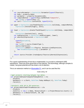67
For a good understanding of how this is implemented, it is crucial to understand LINQ
expressions. There are some good links on the Internet. This technology, although complex to
master, has great potential and has drawn a lot of attention.
This is an extension method on IQueryable<T>, and it can be used like this:
Code Listing 93
{
var sourceParameter = Expression.Parameter(typeof(TSource));
var body = property.Body;
var parameter = property.Parameters[0];
var compareMethod = typeof(TKey).GetMethod("CompareTo",
new Type[] { typeof(TKey) });
var zero = Expression.Constant(0, typeof(int));
var upper = Expression.LessThanOrEqual(Expression.Call(body, compareMethod,
Expression.Constant(high)), zero);
var lower = Expression.GreaterThanOrEqual(Expression.Call(body, compareMeth
od,
Expression.Constant(low)), zero);
var andExpression = Expression.AndAlso(upper, lower);
var whereCallExpression = Expression.Call
(
typeof(Queryable),
"Where",
new Type[] { source.ElementType },
source.Expression,
Expression.Lambda<Func<TSource, Boolean>>(andExpression,
new ParameterExpression[] { parameter })
);
return source.Provider.CreateQuery<TSource>(whereCallExpression);
}
}
//get projects starting between two dates.
var projectsBetweenTodayAndTheDayBefore = ctx
.Projects
.Between(x => x.Start, DateTime.Today.AddDays(-1), DateTime.Today)
.ToList();
//projects with 10 to 20 resources.
var projectsWithTwoOrThreeResources = ctx
.Projects
.Select(x => new { x.Name, ResourceCount = x.ProjectResources.Count() })
.Between(x => x.ResourceCount, 10, 20)
.ToList();
 