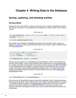 69
Chapter 4 Writing Data to the Database
Saving, updating, and deleting entities
Saving entities
Because EF works with POCOs, creating a new entity is just a matter of instantiating it with the
new operator. If we want it to eventually get to the database, we need to attach it to an existing
context.
Code Listing 94
New entities must be added to the DbSet<T> property of the same type, which is also your
gateway for querying. Another option is to add a batch of new entities, maybe of different types,
to the DbContext itself:
Code Listing 95
However, this new entity is not immediately sent to the database. The EF context implements
the Unit of Work pattern, a term coined by Martin Fowler, about which you can read more here.
In a nutshell, this pattern states that the Unit of Work container will keep internally a list of items
in need of persistence (new, modified, or deleted entities), and will save them all in an atomic
manner, taking care of any eventual dependencies between them. The moment when these
entities are persisted in Entity Framework Code First happens when we call the DbContext’s
SaveChanges method.
Code Listing 96
At this moment, all the pending changes are sent to the database. Entity Framework employs a
first-level (or local) cache, which is where all the “dirty” entities—like those added to the context
—sit waiting for the time to persist. The SaveChanges method returns the number of records
that were successfully inserted, and will throw an exception if some error occurred in the
process. In that case, all changes are rolled back, and you really should take this scenario into
consideration.
var developmentTool = new DevelopmentTool() { Name = "Visual Studio 2017",
Language = "C#" };
ctx.Tools.Add(developmentTool);
DevelopmentTool tool = /* something */;
Project project = /* something */;
Customer customer = /* something */;
ctx.AddRange(tool, project, customer);
var affectedRecords = ctx.SaveChanges();
 