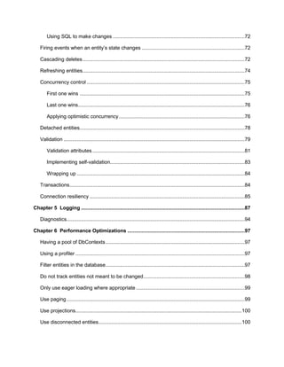 7
Using SQL to make changes ...........................................................................................72
Firing events when an entity’s state changes .......................................................................72
Cascading deletes................................................................................................................72
Refreshing entities................................................................................................................74
Concurrency control .............................................................................................................75
First one wins ..................................................................................................................75
Last one wins...................................................................................................................76
Applying optimistic concurrency.......................................................................................76
Detached entities..................................................................................................................78
Validation .............................................................................................................................79
Validation attributes .........................................................................................................81
Implementing self-validation.............................................................................................83
Wrapping up ....................................................................................................................84
Transactions.........................................................................................................................84
Connection resiliency ...........................................................................................................85
Chapter 5 Logging .................................................................................................................87
Diagnostics...........................................................................................................................94
Chapter 6 Performance Optimizations .................................................................................97
Having a pool of DbContexts................................................................................................97
Using a profiler .....................................................................................................................97
Filter entities in the database................................................................................................97
Do not track entities not meant to be changed......................................................................98
Only use eager loading where appropriate ...........................................................................99
Use paging...........................................................................................................................99
Use projections...................................................................................................................100
Use disconnected entities...................................................................................................100
 