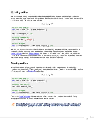 70
Updating entities
As for updates, Entity Framework tracks changes to loaded entities automatically. For each
entity, it knows what their initial values were, and if they differ from the current ones, the entity is
considered “dirty.” A sample code follows.
Code Listing 97
As you can see, no separate update method is necessary, nor does it exist, since all types of
changes (inserts, updates, and deletes) are detected automatically and performed by the
SaveChanges method. SaveChanges still needs to be called, and it will return the combined
count of all inserted and updated entities. If some sort of integrity constraint is violated, then an
exception will be thrown, and this needs to be dealt with appropriately.
Deleting entities
When you have a reference to a loaded entity, you can mark it as deleted, so that when
changes are persisted, EF will delete the corresponding record. Deleting an entity in EF consists
of removing it from the DbSet<T> collection.
Code Listing 98
Of course, SaveChanges still needs to be called to make the changes permanent. If any
integrity constraint is violated, an exception will be thrown.
Note: Entity Framework will apply all the pending changes (inserts, updates, and
deletes) in an appropriate order, including entities that depend on other entities.
//load some entity.
var tool = ctx.Tools.FirstOrDefault();
ctx.SaveChanges(); //0
//change something.
tool.Name += "_changed";
//send changes.
var affectedRecords = ctx.SaveChanges(); //1
//load some entity.
var tool = ctx.Tools.FirstOrDefault();
//remove the entity.
ctx.Tools.Remove(tool);
//send changes.
var affectedRecords = ctx.SaveChanges(); //1
 