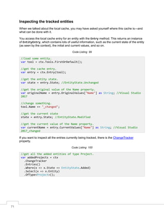 71
Inspecting the tracked entities
When we talked about the local cache, you may have asked yourself where this cache is—and
what can be done with it.
You access the local cache entry for an entity with the Entry method. This returns an instance
of EntityEntry, which contains lots of useful information, such as the current state of the entity
(as seen by the context), the initial and current values, and so on.
Code Listing 99
If you want to inspect all the entries currently being tracked, there is the ChangeTracker
property.
Code Listing 100
//load some entity.
var tool = ctx.Tools.FirstOrDefault();
//get the cache entry.
var entry = ctx.Entry(tool);
//get the entity state.
var state = entry.State; //EntityState.Unchanged
//get the original value of the Name property.
var originalName = entry.OriginalValues["Name"] as String; //Visual Studio
2017
//change something.
tool.Name += "_changed";
//get the current state
state = entry.State; //EntityState.Modified
//get the current value of the Name property.
var currentName = entry.CurrentValues["Name"] as String; //Visual Studio
2017_changed
//get all the added entities of type Project.
var addedProjects = ctx
.ChangeTracker
.Entries()
.Where(x => x.State == EntityState.Added)
.Select(x => x.Entity)
.OfType<Project>();
 