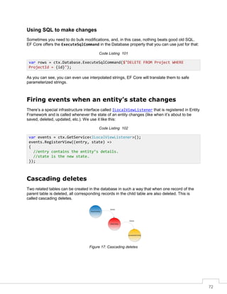 72
Using SQL to make changes
Sometimes you need to do bulk modifications, and, in this case, nothing beats good old SQL.
EF Core offers the ExecuteSqlCommand in the Database property that you can use just for that:
Code Listing 101
As you can see, you can even use interpolated strings, EF Core will translate them to safe
parameterized strings.
Firing events when an entity’s state changes
There’s a special infrastructure interface called ILocalViewListener that is registered in Entity
Framework and is called whenever the state of an entity changes (like when it’s about to be
saved, deleted, updated, etc.). We use it like this:
Code Listing 102
Cascading deletes
Two related tables can be created in the database in such a way that when one record of the
parent table is deleted, all corresponding records in the child table are also deleted. This is
called cascading deletes.
Child Entity
Parent Entity
Grandchild Entity
Delete
Delete
Figure 17: Cascading deletes
var rows = ctx.Database.ExecuteSqlCommand($"DELETE FROM Project WHERE
ProjectId = {id}");
var events = ctx.GetService<ILocalViewListener>();
events.RegisterView((entry, state) =>
{
//entry contains the entity’s details.
//state is the new state.
});
 