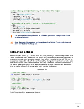 74
Tip: You can have multiple levels of cascades, just make sure you don’t have
circular references.
Note: Cascade deletes occur at the database level; Entity Framework does not
issue any SQL for that purpose.
Refreshing entities
When a record is loaded by EF as the result of a query, an entity is created and placed in local
cache. When a new query is executed that returns records associated with an entity already in
local cache, no new entity is created; instead, the one from the cache is returned. This has an
occasionally undesirable side effect: even if something changed in the entity’s record, the local
entity is not updated. This is an optimization that Entity Framework performs, but sometimes it
can lead to unexpected results. If we want to make sure we have the latest data, we need to
force an explicit refresh, first, removing the entity from the local cache:
Code Listing 104
Entity Framework Core allows us to refresh it:
//when deleting a ProjectResource, do not delete the Project.
builder
.Entity<ProjectResource>()
.HasOne(x => x.Project)
.WithMany(x => x.ProjectResources)
.OnDelete(DeleteBehavior.SetNull);
//when deleting a Project, delete its ProjectResources.
builder
.Entity<Project>()
.HasMany(x => x.ProjectResources)
.WithOne(x => x.Project)
.OnDelete(DeleteBehavior.Cascade);
//load some entity.
var project = ctx.Projects.Find(1);
//set it to detached.
ctx.Entry(project).State = EntityState.Detached;
//time passes…
//load entity again.
project = ctx.Projects.Find(1);
 
