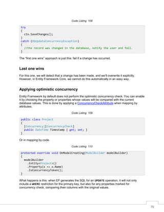 76
Code Listing 108
The “first one wins” approach is just this: fail if a change has occurred.
Last one wins
For this one, we will detect that a change has been made, and we’ll overwrite it explicitly.
However, in Entity Framework Core, we cannot do this automatically in an easy way.
Applying optimistic concurrency
Entity Framework by default does not perform the optimistic concurrency check. You can enable
it by choosing the property or properties whose values will be compared with the current
database values. This is done by applying a ConcurrencyCheckAttribute when mapping by
attributes.
Code Listing 109
Or in mapping by code.
Code Listing 110
What happens is this: when EF generates the SQL for an UPDATE operation, it will not only
include a WHERE restriction for the primary key, but also for any properties marked for
concurrency check, comparing their columns with the original values.
try
{
ctx.SaveChanges();
}
catch (DbUpdateConcurrencyException)
{
//the record was changed in the database, notify the user and fail.
}
public class Project
{
[Concurrency][ConcurrencyCheck]
public DateTime Timestamp { get; set; }
}
protected override void OnModelCreating(ModelBuilder modelBuilder)
{
modelBuilder
.Entity<Project>()
.Property(x => x.Name)
.IsConcurrencyToken();
}
 