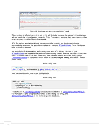 77
Figure 19: An update with a concurrency control check
If the number of affected records is not 1, this will likely be because the values in the database
will not match the original values known by Entity Framework, because they have been modified
by a third party outside of Entity Framework.
SQL Server has a data type whose values cannot be explicitly set, but instead change
automatically whenever the record they belong to changes: ROWVERSION. Other databases
offer similar functionality.
Because Entity Framework has a nice integration with SQL Server, columns of type
ROWVERSION are supported for optimistic concurrency checks. For that, we need to map one
such column into our model as a timestamp. First, we’ll do so with attributes by applying a
TimestampAttribute to a property, which needs to be of type byte array, and doesn’t need a
public setter.
Code Listing 111
And, for completeness, with fluent configuration.
Code Listing 112
The behavior of TimestampAttribute is exactly identical to that of ConcurrencyCheckAttribute,
but there can be only one property marked as timestamp per entity, and
ConcurrencyCheckAttribute is not tied to a specific database.
[Timestamp]
public byte [] RowVersion { get; protected set; }
modelBuilder
.Entity<Project>()
.Property(x => x.RowVersion)
.IsRowVersion();
 