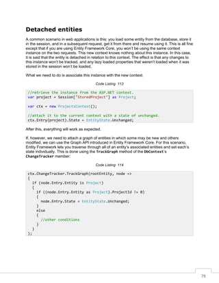 78
Detached entities
A common scenario in web applications is this: you load some entity from the database, store it
in the session, and in a subsequent request, get it from there and resume using it. This is all fine
except that if you are using Entity Framework Core, you won’t be using the same context
instance on the two requests. This new context knows nothing about this instance. In this case,
it is said that the entity is detached in relation to this context. The effect is that any changes to
this instance won’t be tracked, and any lazy loaded properties that weren’t loaded when it was
stored in the session won’t be loaded.
What we need to do is associate this instance with the new context.
Code Listing 113
After this, everything will work as expected.
If, however, we need to attach a graph of entities in which some may be new and others
modified, we can use the Graph API introduced in Entity Framework Core. For this scenario,
Entity Framework lets you traverse through all of an entity’s associated entities and set each’s
state individually. This is done using the TrackGraph method of the DbContext’s
ChangeTracker member:
Code Listing 114
//retrieve the instance from the ASP.NET context.
var project = Session["StoredProject"] as Project;
var ctx = new ProjectsContext();
//attach it to the current context with a state of unchanged.
ctx.Entry(project).State = EntityState.Unchanged;
ctx.ChangeTracker.TrackGraph(rootEntity, node =>
{
if (node.Entry.Entity is Project)
{
if ((node.Entry.Entity as Project).ProjectId != 0)
{
node.Entry.State = EntityState.Unchanged;
}
else
{
//other conditions
}
}
);
 