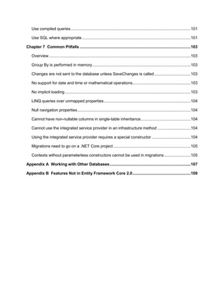 8
Use compiled queries.........................................................................................................101
Use SQL where appropriate ...............................................................................................101
Chapter 7 Common Pitfalls .................................................................................................103
Overview ............................................................................................................................103
Group By is performed in memory......................................................................................103
Changes are not sent to the database unless SaveChanges is called................................103
No support for date and time or mathematical operations...................................................103
No implicit loading ..............................................................................................................103
LINQ queries over unmapped properties............................................................................104
Null navigation properties...................................................................................................104
Cannot have non-nullable columns in single-table inheritance............................................104
Cannot use the integrated service provider in an infrastructure method .............................104
Using the integrated service provider requires a special constructor ..................................104
Migrations need to go on a .NET Core project....................................................................105
Contexts without parameterless constructors cannot be used in migrations .......................105
Appendix A Working with Other Databases.......................................................................107
Appendix B Features Not in Entity Framework Core 2.0...................................................109
 