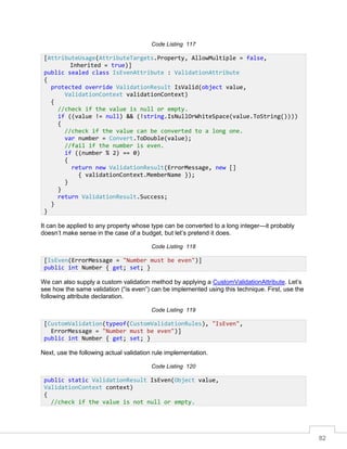 82
Code Listing 117
It can be applied to any property whose type can be converted to a long integer—it probably
doesn’t make sense in the case of a budget, but let’s pretend it does.
Code Listing 118
We can also supply a custom validation method by applying a CustomValidationAttribute. Let’s
see how the same validation (“is even”) can be implemented using this technique. First, use the
following attribute declaration.
Code Listing 119
Next, use the following actual validation rule implementation.
Code Listing 120
[AttributeUsage(AttributeTargets.Property, AllowMultiple = false,
Inherited = true)]
public sealed class IsEvenAttribute : ValidationAttribute
{
protected override ValidationResult IsValid(object value,
ValidationContext validationContext)
{
//check if the value is null or empty.
if ((value != null) && (!string.IsNullOrWhiteSpace(value.ToString())))
{
//check if the value can be converted to a long one.
var number = Convert.ToDouble(value);
//fail if the number is even.
if ((number % 2) == 0)
{
return new ValidationResult(ErrorMessage, new []
{ validationContext.MemberName });
}
}
return ValidationResult.Success;
}
}
[IsEven(ErrorMessage = "Number must be even")]
public int Number { get; set; }
[CustomValidation(typeof(CustomValidationRules), "IsEven",
ErrorMessage = "Number must be even")]
public int Number { get; set; }
public static ValidationResult IsEven(Object value,
ValidationContext context)
{
//check if the value is not null or empty.
 