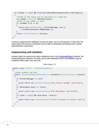 83
I chose to implement the validation function as static, but it is not required. In that case, the
class where the function is declared must be safe to instantiate (not abstract with a public
parameterless constructor).
Implementing self-validation
Another option for performing custom validations lies in the IValidatableObject interface. By
implementing this interface, an entity can be self-validatable; that is, all validation logic is
contained within itself. Let’s see how.
Code Listing 121
if ((value != null) && (!string.IsNullOrWhiteSpace(value.ToString())))
{
//check if the value can be converted to a long one.
var number = Convert.ToDouble(value);
//fail if the number is even.
if ((number % 2) == 0)
{
return new ValidationResult(ErrorMessage, new []
{ validationContext.MemberName });
}
return ValidationResult.Success;
}
}
public class Project : IValidatableObject
{
//other members go here.
public IEnumerable<ValidationResult> Validate(ValidationContext context)
{
if (ProjectManager == null)
{
yield return new ValidationResult("No project manager specified");
}
if (Developers.Any() == false)
{
yield return new ValidationResult("No developers specified");
}
if ((End != null) && (End.Value < Start))
{
yield return new ValidationResult("End of project is before start");
}
}
}
 