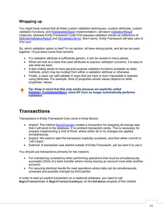 84
Wrapping up
You might have noticed that all these custom validation techniques—custom attributes, custom
validation functions, and IValidatableObject implementation—all return ValidationResult
instances, whereas Entity Framework Code First exposes validation results as collections of
DbEntityValidationResult and DbValidationError. Don’t worry: Entity Framework will take care of
it for you!
So, which validation option is best? In my opinion, all have strong points, and all can be used
together. I’ll just leave some final remarks:
• If a validation attribute is sufficiently generic, it can be reused in many places.
• When we look at a class that uses attributes to express validation concerns, it is easy to
see what we want.
• It also makes sense to have general purpose validation functions available as static
methods, which may be invoked from either a validation attribute or otherwise.
• Finally, a class can self-validate in ways that are hard or even impossible to express
using attributes. For example, think of properties whose values depend on other
properties’ values.
Tip: Keep in mind that this only works because we explicitly called
Validator.TryValidateObject, since EF Core no longer automatically performs
validation.
Transactions
Transactions in Entity Framework Core come in three flavors:
• Implicit: The method SaveChanges creates a transaction for wrapping all change sets
that it will send to the database, if no ambient transaction exists. This is necessary for
properly implementing a Unit of Work, where either all or no changes are applied
simultaneously.
• Explicit: We need to start the transaction explicitly ourselves, and then either commit or
“roll it back.”
• External: A transaction was started outside of Entity Framework, yet we want it to use it.
You should use transactions primarily for two reasons:
• For maintaining consistency when performing operations that must be simultaneously
successful (think of a bank transfer where money leaving an account must enter another
account).
• For assuring identical results for read operations where data can be simultaneously
accessed and possibly changed by third parties.
In order to start an explicit transaction on a relational database, you need to call
BeginTransaction or BeginTransactionAsync on the Database property of the context:
 