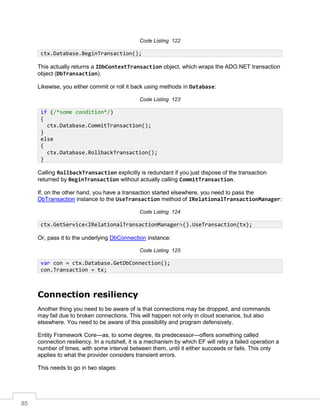 85
Code Listing 122
This actually returns a IDbContextTransaction object, which wraps the ADO.NET transaction
object (DbTransaction).
Likewise, you either commit or roll it back using methods in Database:
Code Listing 123
Calling RollbackTransaction explicitly is redundant if you just dispose of the transaction
returned by BeginTransaction without actually calling CommitTransaction.
If, on the other hand, you have a transaction started elsewhere, you need to pass the
DbTransaction instance to the UseTransaction method of IRelationalTransactionManager:
Code Listing 124
Or, pass it to the underlying DbConnection instance:
Code Listing 125
Connection resiliency
Another thing you need to be aware of is that connections may be dropped, and commands
may fail due to broken connections. This will happen not only in cloud scenarios, but also
elsewhere. You need to be aware of this possibility and program defensively.
Entity Framework Core—as, to some degree, its predecessor—offers something called
connection resiliency. In a nutshell, it is a mechanism by which EF will retry a failed operation a
number of times, with some interval between them, until it either succeeds or fails. This only
applies to what the provider considers transient errors.
This needs to go in two stages:
ctx.Database.BeginTransaction();
if (/*some condition*/)
{
ctx.Database.CommitTransaction();
}
else
{
ctx.Database.RollbackTransaction();
}
ctx.GetService<IRelationalTransactionManager>().UseTransaction(tx);
var con = ctx.Database.GetDbConnection();
con.Transaction = tx;
 