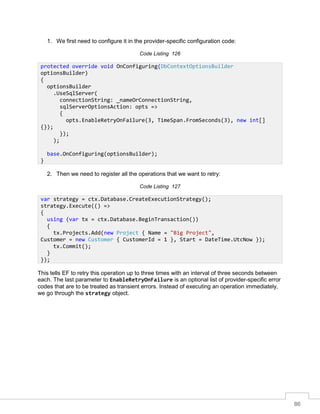 86
1. We first need to configure it in the provider-specific configuration code:
Code Listing 126
2. Then we need to register all the operations that we want to retry:
Code Listing 127
This tells EF to retry this operation up to three times with an interval of three seconds between
each. The last parameter to EnableRetryOnFailure is an optional list of provider-specific error
codes that are to be treated as transient errors. Instead of executing an operation immediately,
we go through the strategy object.
protected override void OnConfiguring(DbContextOptionsBuilder
optionsBuilder)
{
optionsBuilder
.UseSqlServer(
connectionString: _nameOrConnectionString,
sqlServerOptionsAction: opts =>
{
opts.EnableRetryOnFailure(3, TimeSpan.FromSeconds(3), new int[]
{});
});
);
base.OnConfiguring(optionsBuilder);
}
var strategy = ctx.Database.CreateExecutionStrategy();
strategy.Execute(() =>
{
using (var tx = ctx.Database.BeginTransaction())
{
tx.Projects.Add(new Project { Name = "Big Project",
Customer = new Customer { CustomerId = 1 }, Start = DateTime.UtcNow });
tx.Commit();
}
});
 