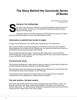 9
The Story Behind the Succinctly Series
of Books
Daniel Jebaraj, Vice President
Syncfusion, Inc.
taying on the cutting edge
As many of you may know, Syncfusion is a provider of software components for the
Microsoft platform. This puts us in the exciting but challenging position of always
being on the cutting edge.
Whenever platforms or tools are shipping out of Microsoft, which seems to be about
every other week these days, we have to educate ourselves, quickly.
Information is plentiful but harder to digest
In reality, this translates into a lot of book orders, blog searches, and Twitter scans.
While more information is becoming available on the Internet and more and more books are
being published, even on topics that are relatively new, one aspect that continues to inhibit us is
the inability to find concise technology overview books.
We are usually faced with two options: read several 500+ page books or scour the web for
relevant blog posts and other articles. Just as everyone else who has a job to do and customers
to serve, we find this quite frustrating.
The Succinctly series
This frustration translated into a deep desire to produce a series of concise technical books that
would be targeted at developers working on the Microsoft platform.
We firmly believe, given the background knowledge such developers have, that most topics can
be translated into books that are between 50 and 100 pages.
This is exactly what we resolved to accomplish with the Succinctly series. Isn’t everything
wonderful born out of a deep desire to change things for the better?
The best authors, the best content
Each author was carefully chosen from a pool of talented experts who shared our vision. The
book you now hold in your hands, and the others available in this series, are a result of the
authors’ tireless work. You will find original content that is guaranteed to get you up and running
in about the time it takes to drink a few cups of coffee.
S
 
