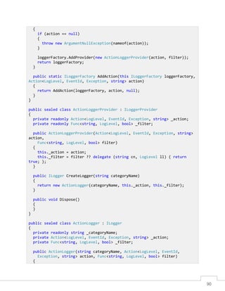 90
{
if (action == null)
{
throw new ArgumentNullException(nameof(action));
}
loggerFactory.AddProvider(new ActionLoggerProvider(action, filter));
return loggerFactory;
}
public static ILoggerFactory AddAction(this ILoggerFactory loggerFactory,
Action<LogLevel, EventId, Exception, string> action)
{
return AddAction(loggerFactory, action, null);
}
}
public sealed class ActionLoggerProvider : ILoggerProvider
{
private readonly Action<LogLevel, EventId, Exception, string> _action;
private readonly Func<string, LogLevel, bool> _filter;
public ActionLoggerProvider(Action<LogLevel, EventId, Exception, string>
action,
Func<string, LogLevel, bool> filter)
{
this._action = action;
this._filter = filter ?? delegate (string cn, LogLevel ll) { return
true; };
}
public ILogger CreateLogger(string categoryName)
{
return new ActionLogger(categoryName, this._action, this._filter);
}
public void Dispose()
{
}
}
public sealed class ActionLogger : ILogger
{
private readonly string _categoryName;
private Action<LogLevel, EventId, Exception, string> _action;
private Func<string, LogLevel, bool> _filter;
public ActionLogger(string categoryName, Action<LogLevel, EventId,
Exception, string> action, Func<string, LogLevel, bool> filter)
{
 