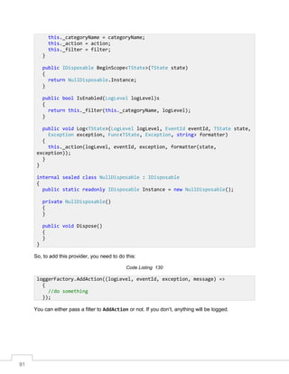 91
So, to add this provider, you need to do this:
Code Listing 130
You can either pass a filter to AddAction or not. If you don’t, anything will be logged.
this._categoryName = categoryName;
this._action = action;
this._filter = filter;
}
public IDisposable BeginScope<TState>(TState state)
{
return NullDisposable.Instance;
}
public bool IsEnabled(LogLevel logLevel)s
{
return this._filter(this._categoryName, logLevel);
}
public void Log<TState>(LogLevel logLevel, EventId eventId, TState state,
Exception exception, Func<TState, Exception, string> formatter)
{
this._action(logLevel, eventId, exception, formatter(state,
exception));
}
}
internal sealed class NullDisposable : IDisposable
{
public static readonly IDisposable Instance = new NullDisposable();
private NullDisposable()
{
}
public void Dispose()
{
}
}
loggerFactory.AddAction((logLevel, eventId, exception, message) =>
{
//do something
});
 