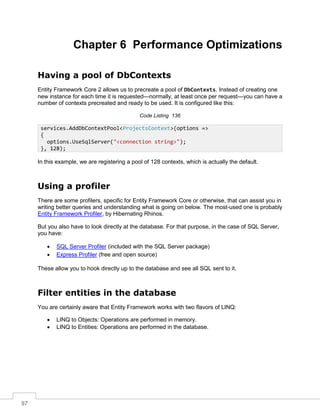 97
Chapter 6 Performance Optimizations
Having a pool of DbContexts
Entity Framework Core 2 allows us to precreate a pool of DbContexts. Instead of creating one
new instance for each time it is requested—normally, at least once per request—you can have a
number of contexts precreated and ready to be used. It is configured like this:
Code Listing 136
In this example, we are registering a pool of 128 contexts, which is actually the default.
Using a profiler
There are some profilers, specific for Entity Framework Core or otherwise, that can assist you in
writing better queries and understanding what is going on below. The most-used one is probably
Entity Framework Profiler, by Hibernating Rhinos.
But you also have to look directly at the database. For that purpose, in the case of SQL Server,
you have:
• SQL Server Profiler (included with the SQL Server package)
• Express Profiler (free and open source)
These allow you to hook directly up to the database and see all SQL sent to it.
Filter entities in the database
You are certainly aware that Entity Framework works with two flavors of LINQ:
• LINQ to Objects: Operations are performed in memory.
• LINQ to Entities: Operations are performed in the database.
services.AddDbContextPool<ProjectsContext>(options =>
{
options.UseSqlServer("<connection string>");
}, 128);
 