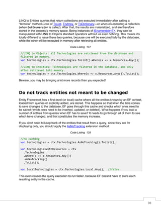 98
LINQ to Entities queries that return collections are executed immediately after calling a
“terminal” method—one of ToList, ToArray, or ToDictionary—or when enumerating a collection
(when GetEnumerator is called). After that, the results are materialized, and are therefore
stored in the process’s memory space. Being instances of IEnumerable<T>, they can be
manipulated with LINQ to Objects standard operators without us even noticing. This means it’s
totally different to issue these two queries, because one will be executed fully by the database,
while the other will be executed in memory after retrieving all entities.
Code Listing 137
Beware, you may be bringing a lot more records than you expected!
Do not track entities not meant to be changed
Entity Framework has a first-level (or local) cache where all the entities known by an EF context,
loaded from queries or explicitly added, are stored. This happens so that when the time comes
to save changes to the database, EF goes through this cache and checks which ones need to
be saved (which ones need to be inserted, updated, or deleted). What happens if you load a
number of entities from queries when EF has to save? It needs to go through all of them to see
which have changed, and that constitutes the memory increase.
If you don’t need to keep track of the entities that result from a query, since they are for
displaying only, you should apply the AsNoTracking extension method:
Code Listing 138
This even causes the query execution to run faster, because EF doesn’t have to store each
resulting entity in the cache.
//LINQ to Objects: all Technologies are retrieved from the database and
filtered in memory.
var technologies = ctx.Technologies.ToList().Where(x => x.Resources.Any());
//LINQ to Entities: Technologies are filtered in the database, and only
after retrieved into memory.
var technologies = ctx.Technologies.Where(x => x.Resources.Any()).ToList();
//no caching
var technologies = ctx.Technologies.AsNoTracking().ToList();
var technologiesWithResources = ctx
.Technologies
.Where(x => x.Resources.Any())
.AsNoTracking()
.ToList();
var localTechnologies = ctx.Technologies.Local.Any(); //false
 
