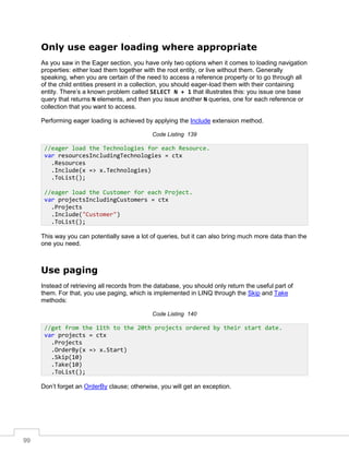 99
Only use eager loading where appropriate
As you saw in the Eager section, you have only two options when it comes to loading navigation
properties: either load them together with the root entity, or live without them. Generally
speaking, when you are certain of the need to access a reference property or to go through all
of the child entities present in a collection, you should eager-load them with their containing
entity. There’s a known problem called SELECT N + 1 that illustrates this: you issue one base
query that returns N elements, and then you issue another N queries, one for each reference or
collection that you want to access.
Performing eager loading is achieved by applying the Include extension method.
Code Listing 139
This way you can potentially save a lot of queries, but it can also bring much more data than the
one you need.
Use paging
Instead of retrieving all records from the database, you should only return the useful part of
them. For that, you use paging, which is implemented in LINQ through the Skip and Take
methods:
Code Listing 140
Don’t forget an OrderBy clause; otherwise, you will get an exception.
//eager load the Technologies for each Resource.
var resourcesIncludingTechnologies = ctx
.Resources
.Include(x => x.Technologies)
.ToList();
//eager load the Customer for each Project.
var projectsIncludingCustomers = ctx
.Projects
.Include("Customer")
.ToList();
//get from the 11th to the 20th projects ordered by their start date.
var projects = ctx
.Projects
.OrderBy(x => x.Start)
.Skip(10)
.Take(10)
.ToList();
 