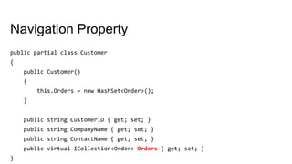 Navigation Property
public partial class Customer
{
public Customer()
{
this.Orders = new HashSet<Order>();
}
public string CustomerID { get; set; }
public string CompanyName { get; set; }
public string ContactName { get; set; }
public virtual ICollection<Order> Orders { get; set; }
}
 