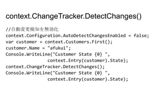context.ChangeTracker.DetectChanges()
//自動変更検知を無効化
context.Configuration.AutoDetectChangesEnabled = false;
var customer = context.Customers.First();
customer.Name = "afukui";
Console.WriteLine("Customer State {0} ",
context.Entry(customer).State);
context.ChangeTracker.DetectChanges();
Console.WriteLine("Customer State {0} ",
context.Entry(customer).State);
 