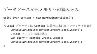 データソースからメモリへの読み込み
using (var context = new NorthwindEntities())
{
//Local プロパティは Context に読み込まれたエンティティを表す
Console.WriteLine(context.Orders.Local.Count);
//Load メソッドで読み込み
var query = context.Orders.Load();
Console.WriteLine(context.Orders.Local.Count);
}
 