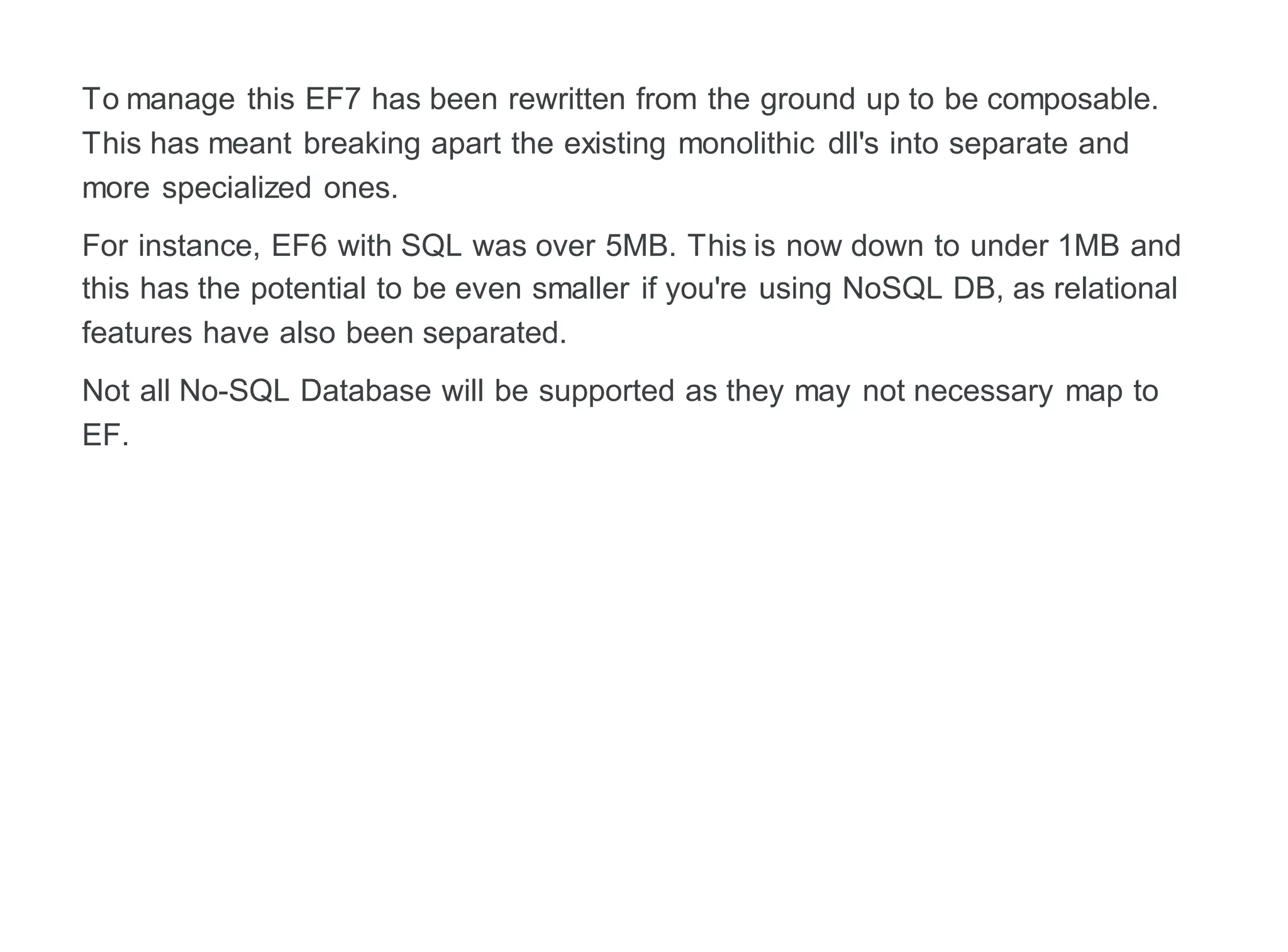 To manage this EF7 has been rewritten from the ground up to be composable.
This has meant breaking apart the existing monolithic dll's into separate and
more specialized ones.
For instance, EF6 with SQL was over 5MB. This is now down to under 1MB and
this has the potential to be even smaller if you're using NoSQL DB, as relational
features have also been separated.
Not all No-SQL Database will be supported as they may not necessary map to
EF.
 