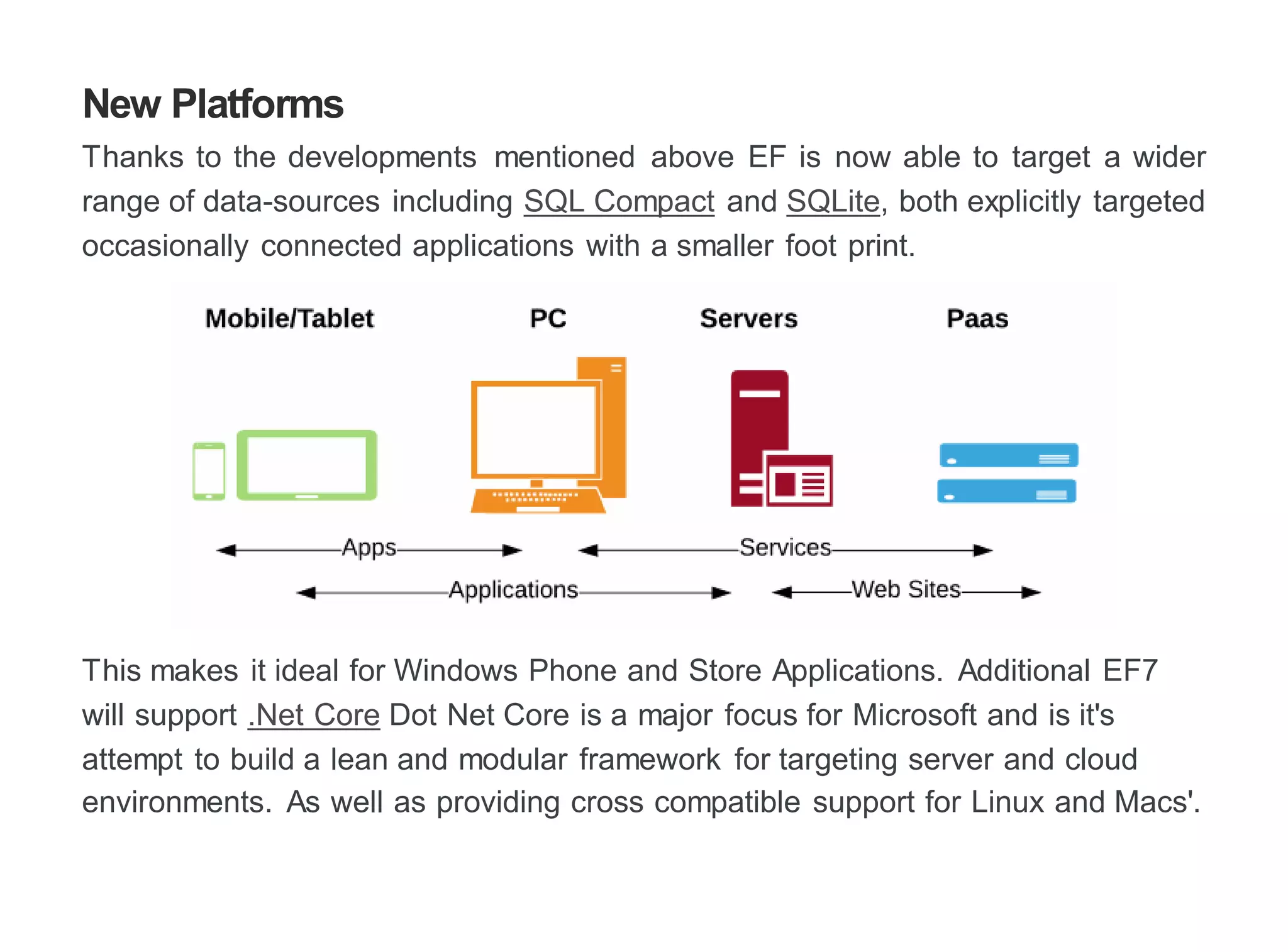 New Platforms
Thanks to the developments mentioned above EF is now able to target a wider
range of data-sources including SQL Compact and SQLite, both explicitly targeted
occasionally connected applications with a smaller foot print.
This makes it ideal for Windows Phone and Store Applications. Additional EF7
will support .Net Core Dot Net Core is a major focus for Microsoft and is it's
attempt to build a lean and modular framework for targeting server and cloud
environments. As well as providing cross compatible support for Linux and Macs'.
 