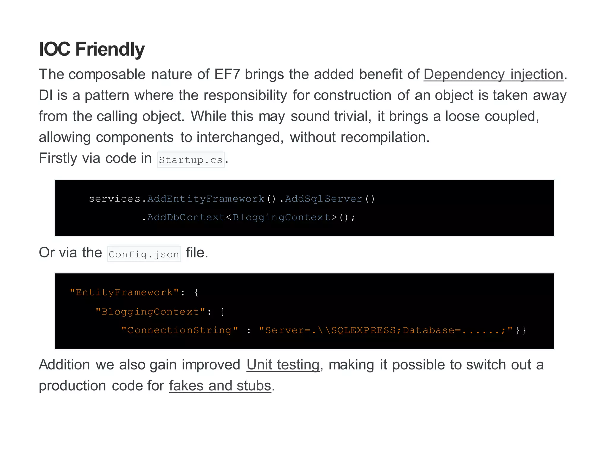 IOC Friendly
The composable nature of EF7 brings the added benefit of Dependency injection.
DI is a pattern where the responsibility for construction of an object is taken away
from the calling object. While this may sound trivial, it brings a loose coupled,
allowing components to interchanged, without recompilation.
Firstly via code in Startup.cs .
services.AddEntityFramework().AddSqlServer()
.AddDbContext<BloggingContext>();
Or via the Config.json file.
"EntityFramework": {
"BloggingContext": {
"ConnectionString" : "Server=.SQLEXPRESS;Database=......;"}}
Addition we also gain improved Unit testing, making it possible to switch out a
production code for fakes and stubs.
 