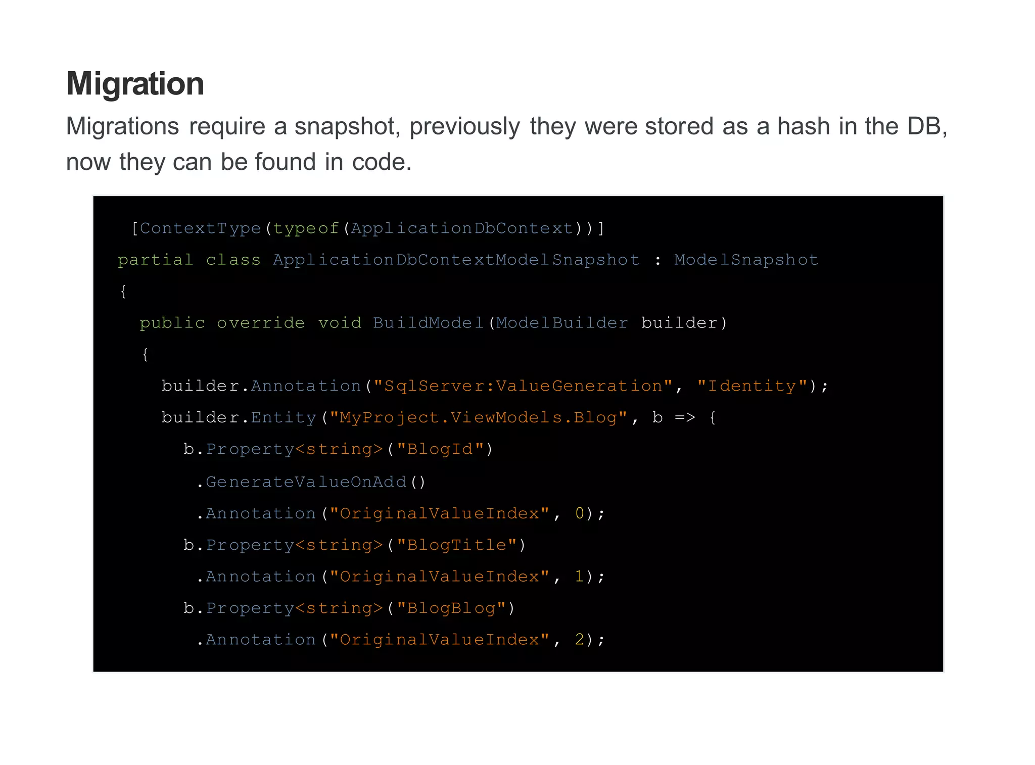 Migration
Migrations require a snapshot, previously they were stored as a hash in the DB,
now they can be found in code.
[ContextType(typeof(ApplicationDbContext))]
partial class ApplicationDbContextModelSnapshot : ModelSnapshot
{
public override void BuildModel(ModelBuilder builder)
{
builder.Annotation("SqlServer:ValueGeneration", "Identity");
builder.Entity("MyProject.ViewModels.Blog", b => {
b.Property<string>("BlogId")
.GenerateValueOnAdd()
.Annotation("OriginalValueIndex", 0);
b.Property<string>("BlogTitle")
.Annotation("OriginalValueIndex", 1);
b.Property<string>("BlogBlog")
.Annotation("OriginalValueIndex", 2);
 
