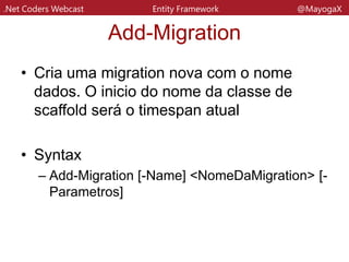 .Net Coders Webcast Entity Framework @MayogaX
Add-Migration
• Parametros:
– Name
• Indica o nome da migration
– Force
• Indica que vai reescrever os me´todos de scaffolding
– ProjectName
• Diz o nome do projeto na qual aquela migration vai
valer
– StartuProject
• Diz o nome do projeto que contem a connectionstring
 